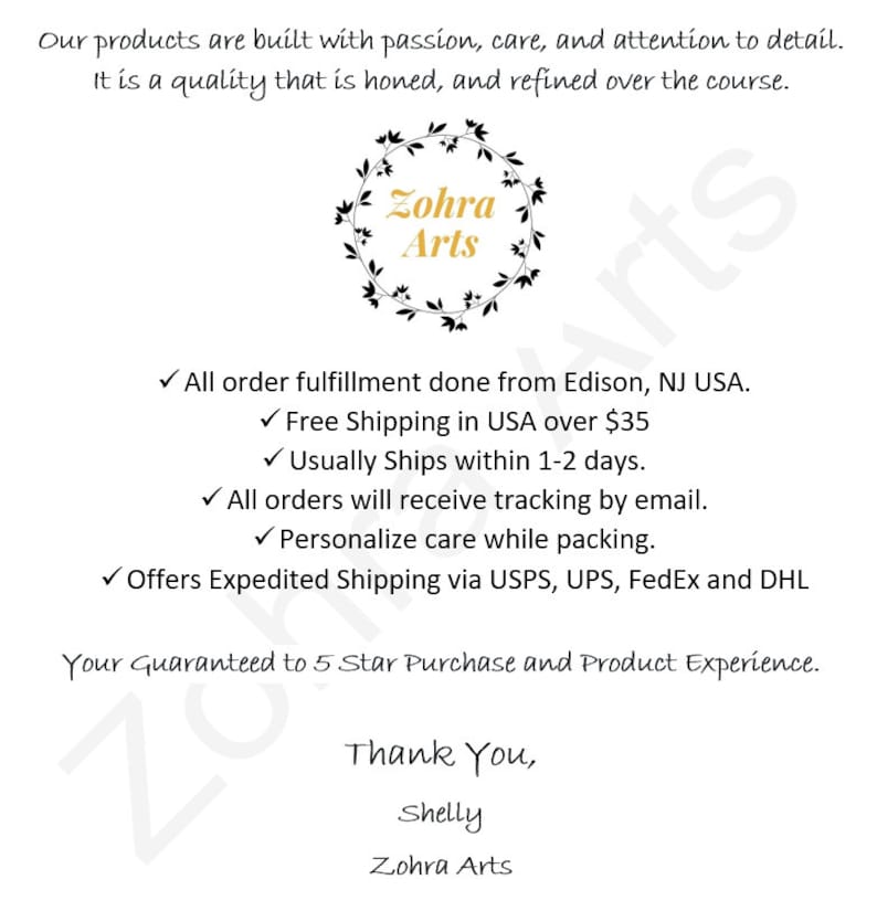 May include: A white background with black text that reads "Our products are built with passion, care, and attention to detail. It is a quality that is honed, and refined over the course."  A black wreath with green leaves surrounds the text "Zohra Arts".  The text below the wreath reads "All order fulfillment done from Edison, NJ USA. ✓ Free Shipping in USA over $35 ✓ Usually Ships within 1-2 days. ✓ All orders will receive tracking by email. ✓ Personalize care while packing. ✓ Offers Expedited Shipping via USPS, UPS, FedEx and DHL Your Guaranteed to 5 Star Purchase and Product Experience. Thank You, Shelly Zohra Arts"