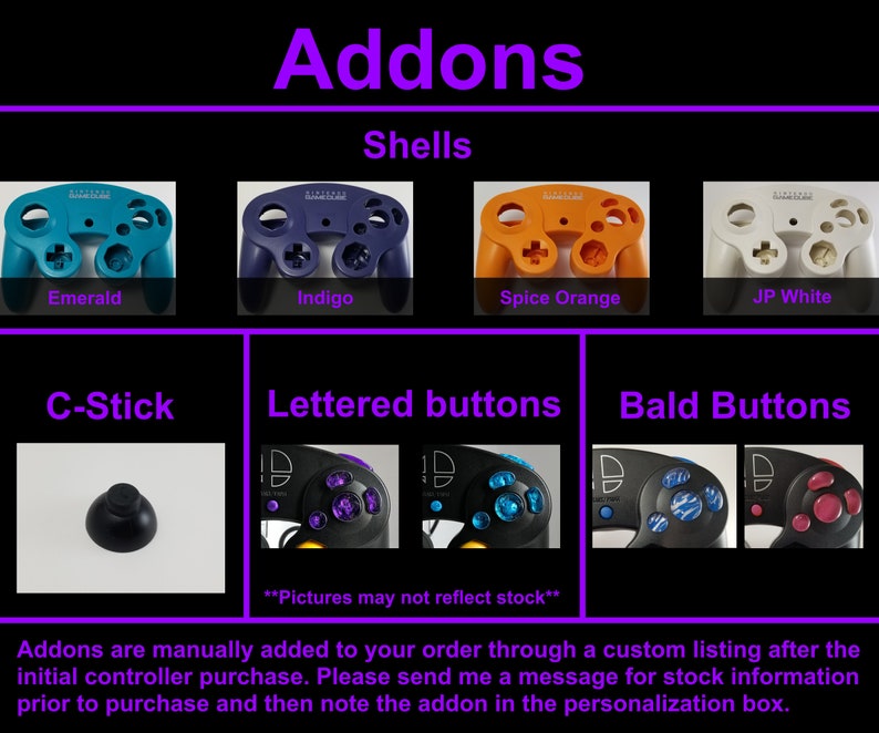 May include: A selection of GameCube controller add-ons, including shells in emerald, indigo, spice orange, and JP white, lettered buttons, bald buttons, and a C-stick. Addons are manually added to your order through a custom listing after the initial controller purchase. Please send me a message for stock information prior to purchase and then note the addon in the personalization box.