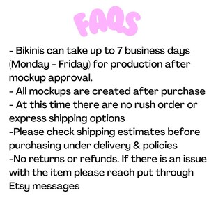May include: A text-based image with the word "FAQs" in pink bubble letters. The text below explains the production and shipping policies for bikinis. The text states that bikinis take up to 7 business days (Monday-Friday) to produce after mockup approval. All mockups are created after purchase. There are no rush order or express shipping options. Customers are advised to check shipping estimates before purchasing. There are no returns or refunds. If there is an issue with the item, customers are advised to reach out through Etsy messages.