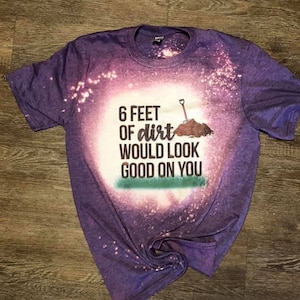 6 feet of dirt would look good on you tshirt
