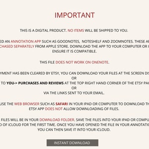 May include: A text-based image with instructions on how to download a digital product. The text reads "IMPORTANT", "This is a digital product. No items will be shipped to you.", "You need an annotation app such as Goodnotes, Noteshelf and Zoomnotes. These apps can be purchased separately from Apple Store. Download the app to your computer or iPad to ensure it is compatible.", "This file does not work on OneNote.", "Once payment has been cleared by Etsy, you can download your files at the screen displayed, or go to You-> Purchases and Reviews at the top right hand corner of the Etsy page, or via the links sent to your email.", "Please use the web browser such as Safari in your iPad or computer to download the files. Etsy app does not allow downloading of files.", "The files will be in your Download folder. Save the files into your iPad or computer instead of iCloud for the first time. Once you have opened the file in your annotation app, you can then save it into your iCloud.", "INSTANT DOWNLOAD".