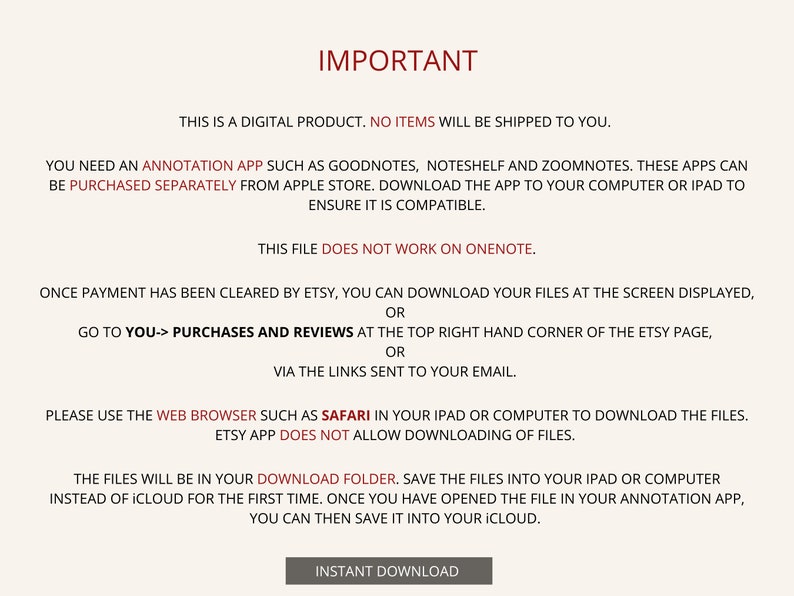 May include: A text-based image with instructions on how to download a digital product. The text reads "IMPORTANT", "This is a digital product. No items will be shipped to you.", "You need an annotation app such as Goodnotes, Noteshelf and Zoomnotes. These apps can be purchased separately from Apple Store. Download the app to your computer or iPad to ensure it is compatible.", "This file does not work on OneNote.", "Once payment has been cleared by Etsy, you can download your files at the screen displayed, or go to You-> Purchases and Reviews at the top right hand corner of the Etsy page, or via the links sent to your email.", "Please use the web browser such as Safari in your iPad or computer to download the files. Etsy app does not allow downloading of files.", "The files will be in your Download folder. Save the files into your iPad or computer instead of iCloud for the first time. Once you have opened the file in your annotation app, you can then save it into your iCloud.", "INSTANT DOWNLOAD".