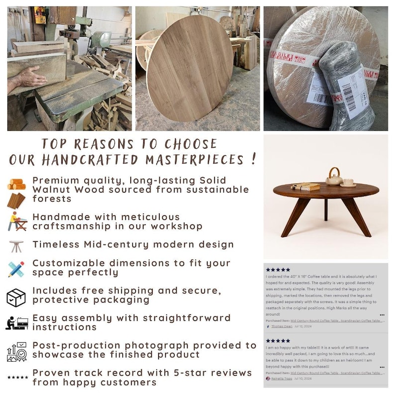 May include: A wooden coffee table with a round top and a mid-century modern design. The table is made of solid walnut wood and has a natural finish. The table is shown in a workshop setting with tools and other woodworking materials. The text "TOP REASONS TO CHOOSE OUR HANDCRAFTED MASTERPIECES!" is displayed above the table. The text below the table lists the reasons why someone should choose this table, including the use of sustainable wood, meticulous craftsmanship, free shipping, and easy assembly. The text also includes customer reviews with five stars.