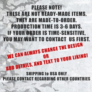 May include: Text on a gray background with a pattern of bats. The text reads: "PLEASE NOTE! THESE ARE NOT READY-MADE ITEMS, THEY ARE MADE-TO-ORDER. PRODUCTION TIME IS 3-6 DAYS. IF YOUR ORDER IS TIME-SENSITIVE, YOU MAY WANT TO CONTACT US FIRST. WE CAN ALWAYS CHANGE THE DESIGN OR ADD DETAILS, AND TEXT TO YOUR LIKING! SHIPPING to USA ONLY PLEASE CONTACT REGARDING OTHER COUNTRIES"