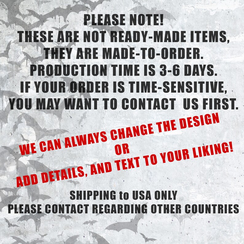 May include: Text on a gray background with a pattern of bats. The text reads: "PLEASE NOTE! THESE ARE NOT READY-MADE ITEMS, THEY ARE MADE-TO-ORDER. PRODUCTION TIME IS 3-6 DAYS. IF YOUR ORDER IS TIME-SENSITIVE, YOU MAY WANT TO CONTACT US FIRST. WE CAN ALWAYS CHANGE THE DESIGN OR ADD DETAILS, AND TEXT TO YOUR LIKING! SHIPPING to USA ONLY PLEASE CONTACT REGARDING OTHER COUNTRIES"