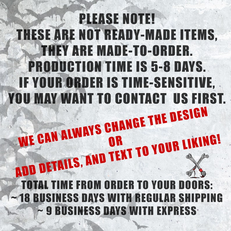 May include: Text on a gray background with a bat pattern. The text reads: "PLEASE NOTE! THESE ARE NOT READY-MADE ITEMS, THEY ARE MADE-TO-ORDER. PRODUCTION TIME IS 5-8 DAYS. IF YOUR ORDER IS TIME-SENSITIVE, YOU MAY WANT TO CONTACT US FIRST. WE CAN ALWAYS CHANGE THE DESIGN OR ADD DETAILS, AND TEXT TO YOUR LIKING! TOTAL TIME FROM ORDER TO YOUR DOORS: ~18 BUSINESS DAYS WITH REGULAR SHIPPING ~9 BUSINESS DAYS WITH EXPRESS"