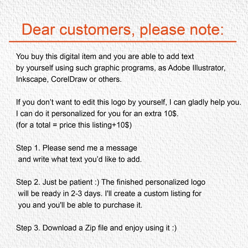 May include: Text-based instructions for customers on how to personalize a digital logo. The instructions explain that customers can edit the logo themselves using graphic design software or request a personalized version for an additional fee. The text also includes information about the turnaround time for personalized logos and how to download the digital file.