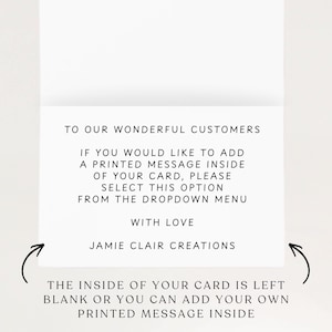 May include: A white greeting card with black text that reads: TO OUR WONDERFUL CUSTOMERS. IF YOU WOULD LIKE TO ADD A PRINTED MESSAGE INSIDE OF YOUR CARD, PLEASE SELECT THIS OPTION FROM THE DROPDOWN MENU. WITH LOVE. JAMIE CLAIR CREATIONS. THE INSIDE OF YOUR CARD IS LEFT BLANK OR YOU CAN ADD YOUR OWN PRINTED MESSAGE INSIDE.