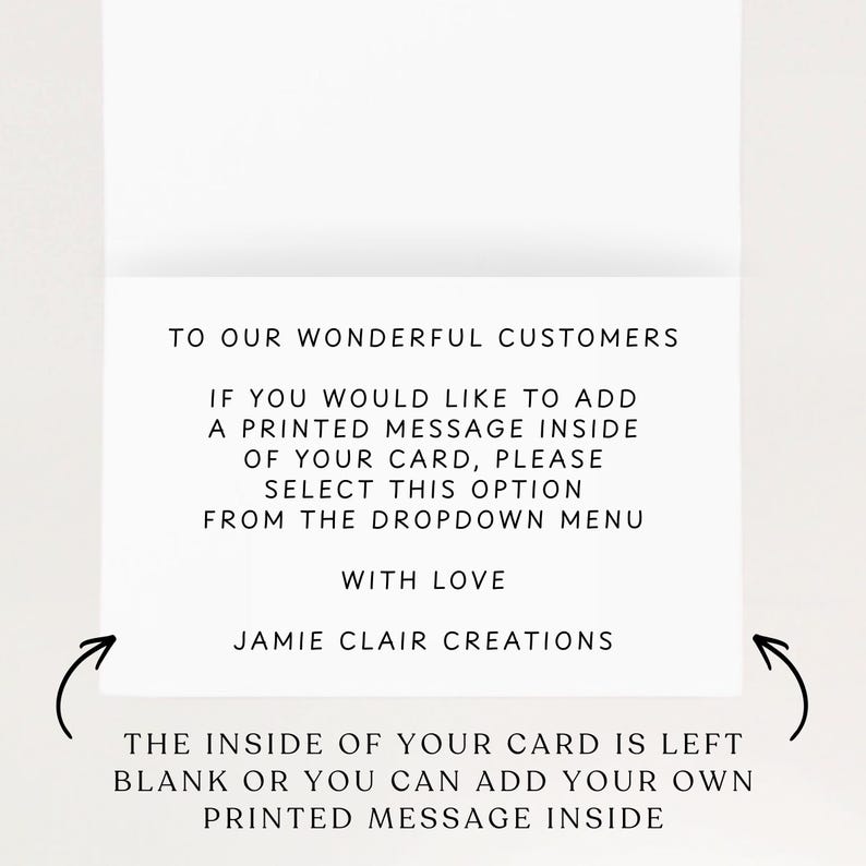 May include: A white greeting card with black text that reads: TO OUR WONDERFUL CUSTOMERS. IF YOU WOULD LIKE TO ADD A PRINTED MESSAGE INSIDE OF YOUR CARD, PLEASE SELECT THIS OPTION FROM THE DROPDOWN MENU. WITH LOVE. JAMIE CLAIR CREATIONS. THE INSIDE OF YOUR CARD IS LEFT BLANK OR YOU CAN ADD YOUR OWN PRINTED MESSAGE INSIDE.
