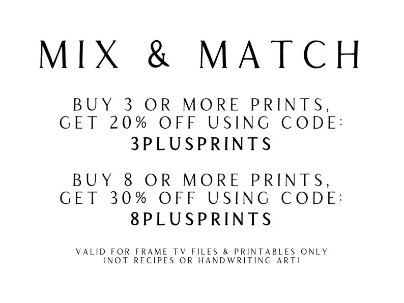May include: Text graphic with the words "MIX & MATCH" in black text.  The text below reads "BUY 3 OR MORE PRINTS, GET 20% OFF USING CODE: 3PLUSPRINTS" and "BUY 8 OR MORE PRINTS, GET 30% OFF USING CODE: 8PLUSPRINTS".  The text at the bottom reads "VALID FOR FRAME TV FILES & PRINTABLES ONLY (NOT RECIPES OR HANDWRITING ART)"