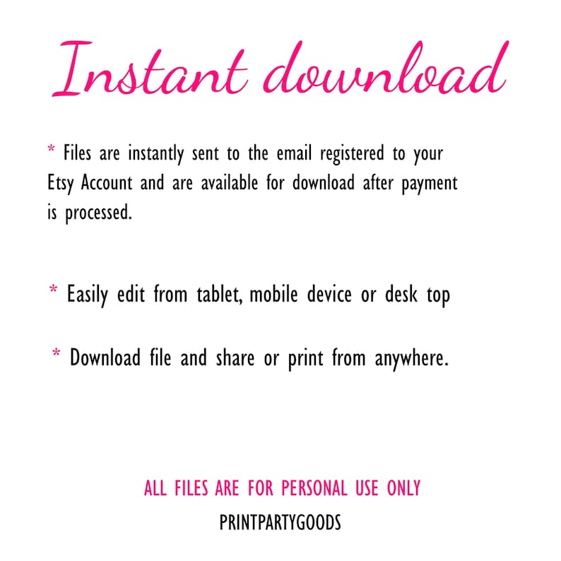 May include: A digital informational graphic with pink text reading Instant download. It states files are sent to the email registered to your Etsy Account after payment, are editable from tablet, mobile or desktop, and can be printed anywhere. ALL FILES ARE FOR PERSONAL USE ONLY. PRINTPARTYGOODS.