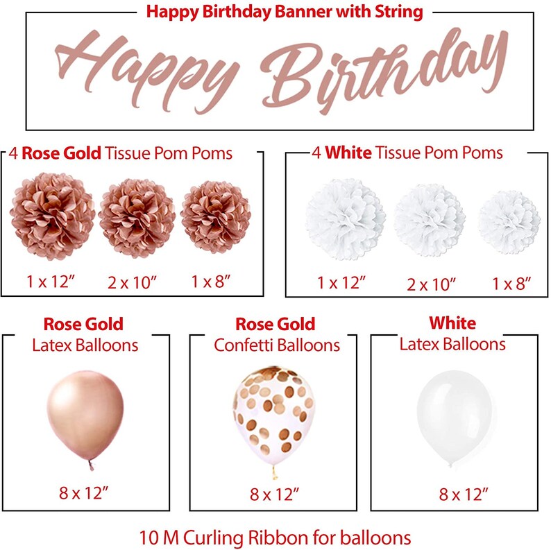 May include: Happy Birthday banner with string, 4 rose gold tissue pom poms, 4 white tissue pom poms, 8 rose gold latex balloons, 8 rose gold confetti balloons, 8 white latex balloons, and 10 meters of curling ribbon for balloons.