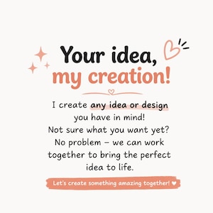 May include: A white graphic sign with black and peach text reading: Your idea, my creation! I create any idea or design you have in mind! Not sure what you want yet? No problem &ndash; we can work together to bring the perfect idea to life. Let's create something amazing together!