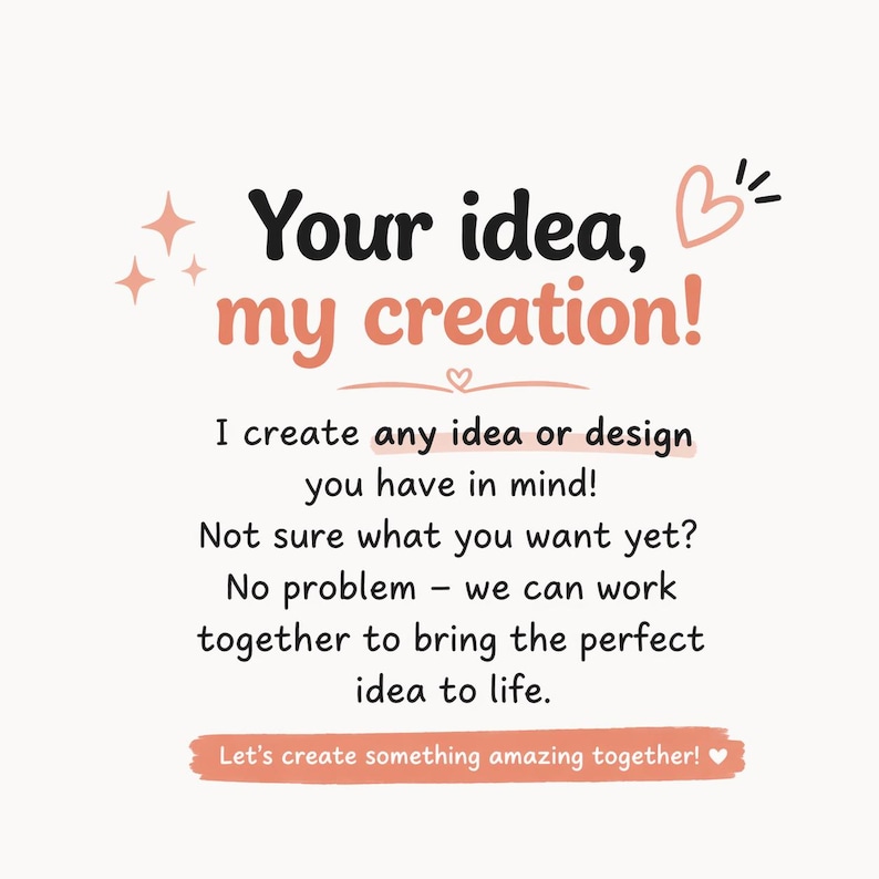 May include: A white graphic sign with black and peach text reading: Your idea, my creation! I create any idea or design you have in mind! Not sure what you want yet? No problem &ndash; we can work together to bring the perfect idea to life. Let's create something amazing together!