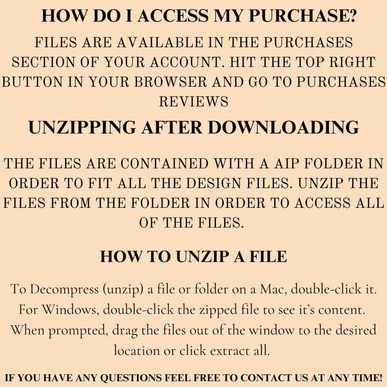 May include: Text-based instructions on how to access and unzip a digital purchase. The text explains how to find the purchase in your account, how the files are organized, and how to unzip the files on a Mac or Windows computer. The text also includes the phrase "If you have any questions feel free to contact us at any time!"
