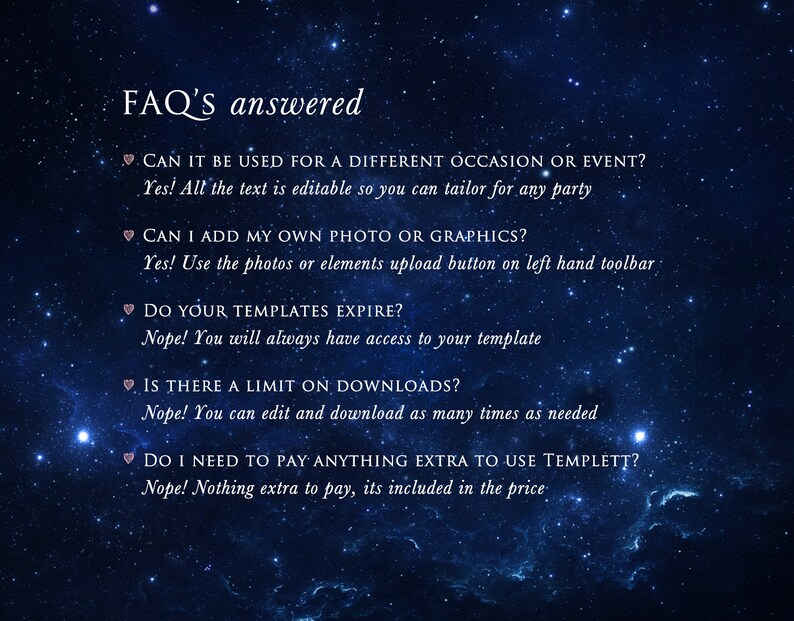 May include: A blue background with white stars and pink hearts. Text on the image reads: "FAQ'S answered" and includes questions and answers about using a template. The text reads: "CAN IT BE USED FOR A DIFFERENT OCCASION OR EVENT? Yes! All the text is editable so you can tailor for any party", "CAN I ADD MY OWN PHOTO OR GRAPHICS? Yes! Use the photos or elements upload button on left hand toolbar", "DO YOUR TEMPLATES EXPIRE? Nope! You will always have access to your template", "IS THERE A LIMIT ON DOWNLOADS? Nope! You can edit and download as many times as needed", "DO I NEED TO PAY ANYTHING EXTRA TO USE TEMPLETT? Nope! Nothing extra to pay, its included in the price."