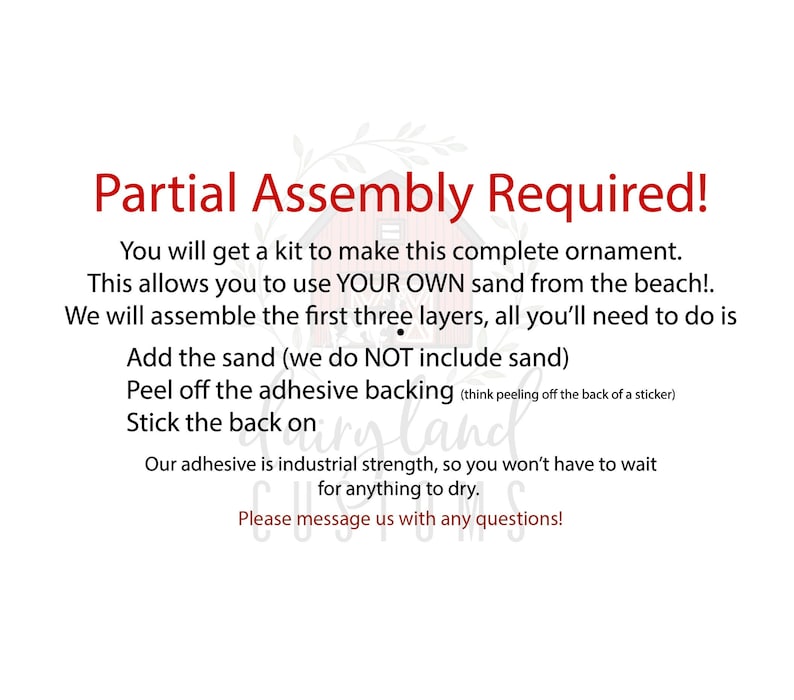 May include: Partial Assembly Required! You will get a kit to make this complete ornament. This allows you to use YOUR OWN sand from the beach! We will assemble the first three layers, all you'll need to do is add the sand (we do NOT include sand) peel off the adhesive backing (think peeling off the back of a sticker) stick the back on. Our adhesive is industrial strength, so you won't have to wait for anything to dry. Please message us with any questions!