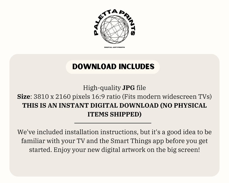May include: Text that reads "Download Includes" in a black box. Below the box is text that reads "High-quality JPG file" and "Size: 3810 x 2160 pixels 16:9 ratio (Fits modern widescreen TVs)". Below that is text that reads "THIS IS AN INSTANT DIGITAL DOWNLOAD (NO PHYSICAL ITEMS SHIPPED)".