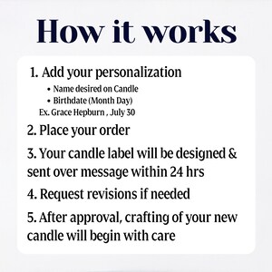 May include: A white text box with black text outlining the steps to personalize and order a candle. The text reads: "How it works 1. Add your personalization &bull; Name desired on Candle &bull; Birthdate (Month Day) Ex. Grace Hepburn, July 30 2. Place your order 3. Your candle label will be designed & sent over message within 24 hrs 4. Request revisions if needed 5. After approval, crafting of your new candle will begin with care"