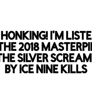 May include: Black and white text on a white background reads: "KEEP HONKING! I'M LISTENING TO THE 2018 MASTERPIECE 'THE SILVER SCREAM' BY ICE NINE KILLS."