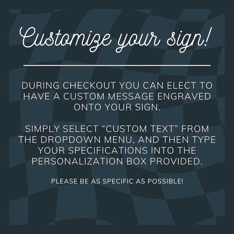 May include: A black and white checkered background with the text "Customize your sign!" in white cursive font. The text below explains how to add a custom message to your sign during checkout.