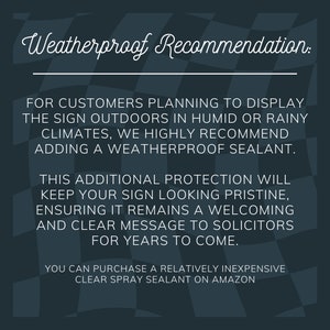 May include: A black and white checkered background with a white text overlay. The text reads "Weatherproof Recommendation:"  "FOR CUSTOMERS PLANNING TO DISPLAY THE SIGN OUTDOORS IN HUMID OR RAINY CLIMATES, WE HIGHLY RECOMMEND ADDING A WEATHERPROOF SEALANT. THIS ADDITIONAL PROTECTION WILL KEEP YOUR SIGN LOOKING PRISTINE, ENSURING IT REMAINS A WELCOMING AND CLEAR MESSAGE TO SOLICITORS FOR YEARS TO COME. YOU CAN PURCHASE A RELATIVELY INEXPENSIVE CLEAR SPRAY SEALANT ON AMAZON"