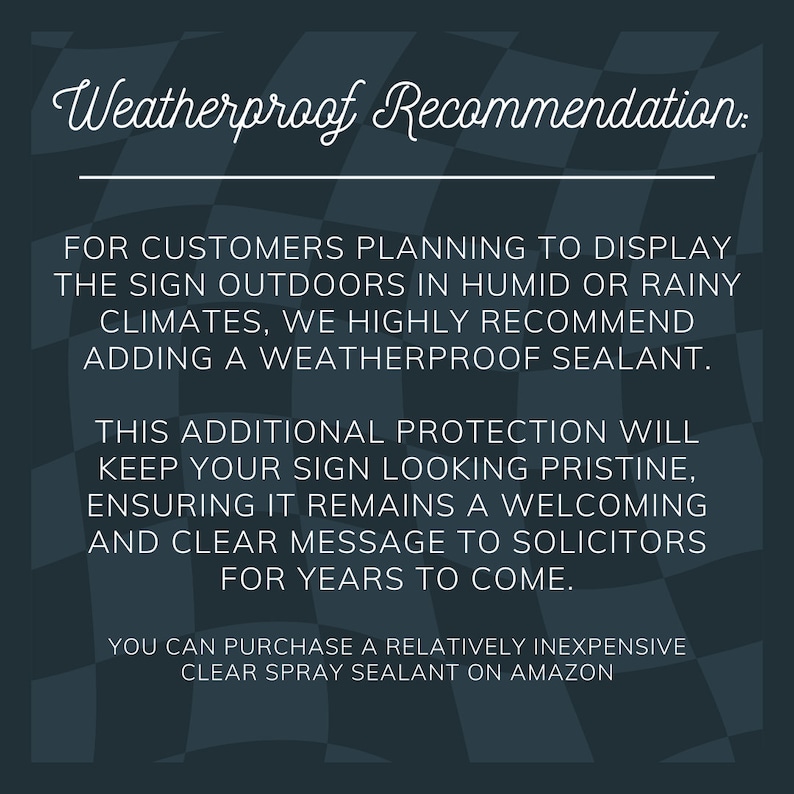 May include: A black and white checkered background with a white text overlay. The text reads "Weatherproof Recommendation:"  "FOR CUSTOMERS PLANNING TO DISPLAY THE SIGN OUTDOORS IN HUMID OR RAINY CLIMATES, WE HIGHLY RECOMMEND ADDING A WEATHERPROOF SEALANT. THIS ADDITIONAL PROTECTION WILL KEEP YOUR SIGN LOOKING PRISTINE, ENSURING IT REMAINS A WELCOMING AND CLEAR MESSAGE TO SOLICITORS FOR YEARS TO COME. YOU CAN PURCHASE A RELATIVELY INEXPENSIVE CLEAR SPRAY SEALANT ON AMAZON"