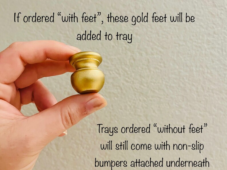 May include: A gold metal tray foot. If ordered with feet, these feet will be added to the tray. Trays ordered without feet will still come with non-slip bumpers attached underneath.