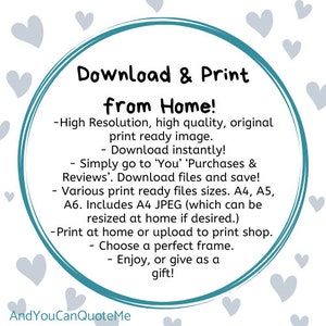 May include: A teal circle with the text "Download & Print from Home!" surrounded by white hearts. The text below the circle reads: -High Resolution, high quality, original print ready image. -Download instantly! -Simply go to 'You' 'Purchases & Reviews'. Download files and save! -Various print ready files sizes. A4, A5, A6. Includes A4 JPEG (which can be resized at home if desired.) -Print at home or upload to print shop. -Choose a perfect frame. -Enjoy, or give as a gift! The text at the bottom of the image reads: AndYouCanQuoteMe