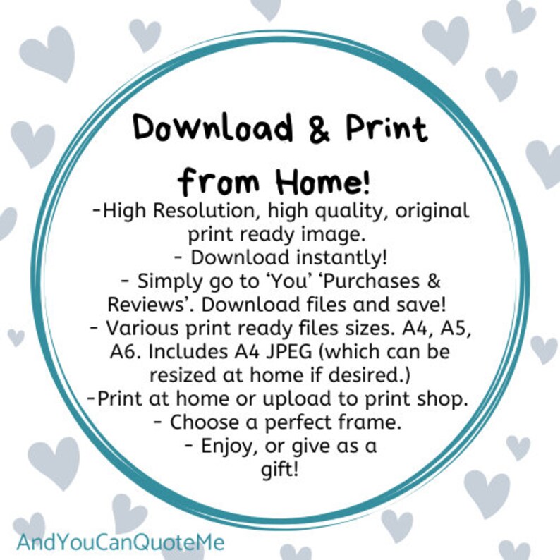 May include: A teal circle with the text "Download & Print from Home!" surrounded by white hearts. The text below the circle reads: -High Resolution, high quality, original print ready image. -Download instantly! -Simply go to 'You' 'Purchases & Reviews'. Download files and save! -Various print ready files sizes. A4, A5, A6. Includes A4 JPEG (which can be resized at home if desired.) -Print at home or upload to print shop. -Choose a perfect frame. -Enjoy, or give as a gift! The text at the bottom of the image reads: AndYouCanQuoteMe