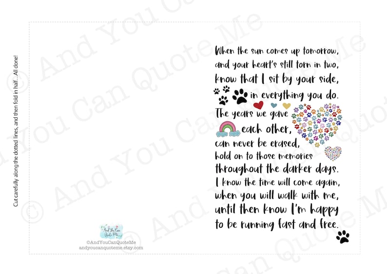 May include: A printable card with a rainbow, paw prints, and a heart made of paw prints. The card reads "When the sun comes up tomorrow, and your heart's still torn in two, know that I sit by your side, in everything you do. The years we gave each other, can never be erased, hold on to those memories throughout the darker days. I know the time will come again, when you will walk with me, until then know I'm happy to be running fast and free."