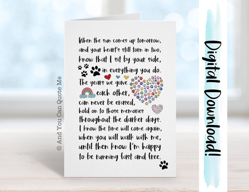 May include: A white card with a black paw print in the bottom right corner. The card has a message about remembering a pet that has passed away. The message reads, "When the sun comes up tomorrow, and your heart's still torn in two, know that I sit by your side, in everything you do. The years we gave each other, can never be erased, hold on to those memories throughout the darker days. I know the time will come again, when you will walk with me, until then know I'm happy to be running fast and free."