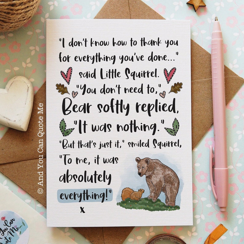 May include: A white greeting card featuring a brown bear and a small squirrel illustration with the text: I don't know how to thank you for everything you've done... said Little Squirrel. You don't need to, Bear softly replied. It was nothing.