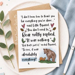 May include: A white greeting card featuring a brown bear and a squirrel illustration with the text: "I don't know how to thank you for everything you've done..." said Little Squirrel. "You don't need to," Bear softly replied, "It was nothing." "But that's just it," smiled Squirrel, "To me, it was absolutely everything!" x
