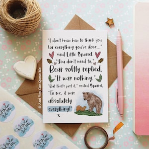 May include: A rectangular greeting card featuring a printed conversation between a squirrel and a bear. The text reads: I don't know how to thank you for everything you've done... said Little Squirrel. You don't need to, Bear softly replied, It was nothing. But that's just it, smiled Squirrel, To me, it was absolutely everything! x. A small illustration shows a brown bear and a squirrel on green grass.