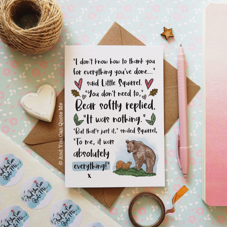 May include: A rectangular greeting card featuring a printed conversation between a squirrel and a bear. The text reads: I don't know how to thank you for everything you've done... said Little Squirrel. You don't need to, Bear softly replied, It was nothing. But that's just it, smiled Squirrel, To me, it was absolutely everything! x. A small illustration shows a brown bear and a squirrel on green grass.
