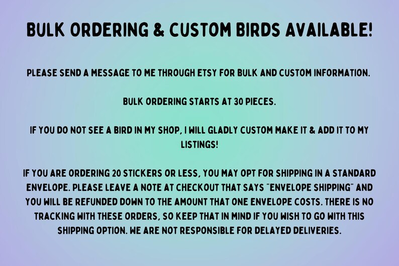 Może przedstawiać: Tekst na jasnoniebieskim i fioletowym tle z napisami "Bulk Ordering & Custom Birds Available!"  "Proszę o wysłanie wiadomości do mnie przez Etsy w celu uzyskania informacji o zam&oacute;wieniach hurtowych i niestandardowych." "Zam&oacute;wienia hurtowe zaczynają się od 30 sztuk." "Jeśli nie widzisz ptaka w moim sklepie, chętnie go wykonam na zam&oacute;wienie i dodam do moich ofert!" "Jeśli zamawiasz 20 naklejek lub mniej, możesz wybrać wysyłkę w standardowej kopercie. Zostaw notatkę przy kasie, kt&oacute;ra brzmi "wysyłka w kopercie", a otrzymasz zwrot pieniędzy do kwoty, jaką kosztuje jedna koperta. Nie ma śledzenia w przypadku tych zam&oacute;wień, więc pamiętaj o tym, jeśli chcesz skorzystać z tej opcji wysyłki. Nie ponosimy odpowiedzialności za op&oacute;źnienia w dostawie."