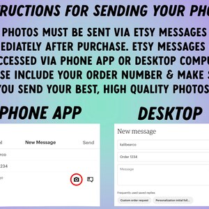 May include: Instructions for sending photos to an Etsy seller via the Etsy app or desktop website. The image shows a screenshot of the Etsy app and desktop website with a message box and a camera icon to upload photos. The text in the image says "Photos must be sent via Etsy messages immediately after purchase. Etsy messages can be accessed via phone app or desktop computer. Please include your order number & make sure you send your best, high quality photos!"