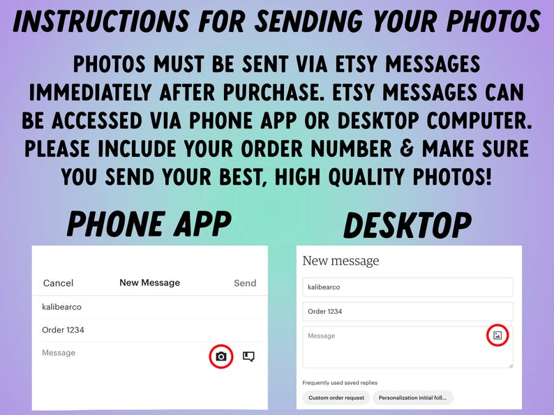 May include: Instructions for sending photos to an Etsy seller via the Etsy app or desktop website. The image shows a screenshot of the Etsy app and desktop website with a message box and a camera icon to upload photos. The text in the image says "Photos must be sent via Etsy messages immediately after purchase. Etsy messages can be accessed via phone app or desktop computer. Please include your order number & make sure you send your best, high quality photos!"
