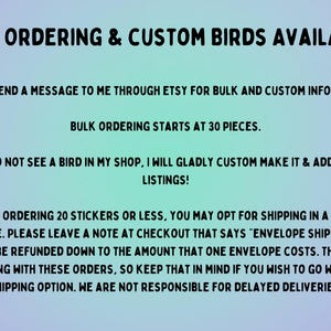 May include: Text on a light blue and purple background with the words "Bulk Ordering & Custom Birds Available!"  "Please send a message to me through Etsy for bulk and custom information." "Bulk ordering starts at 30 pieces." "If you do not see a bird in my shop, I will gladly custom make it & add it to my listings!" "If you are ordering 20 stickers or less, you may opt for shipping in a standard envelope. Please leave a note at checkout that says "envelope shipping" and you will be refunded down to the amount that one envelope costs. There is no tracking with these orders, so keep that in mind if you wish to go with this shipping option. We are not responsible for delayed deliveries."