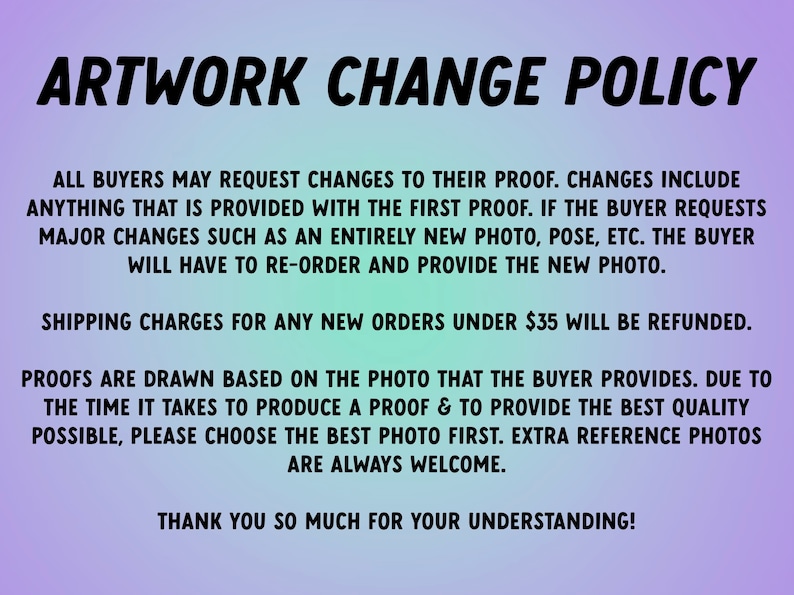 May include: A purple and blue text-based image with the title "Artwork Change Policy". The text explains the policy for requesting changes to artwork proofs. The policy states that buyers can request changes to their proof, but major changes require re-ordering and providing a new photo. Shipping charges for new orders under $35 will be refunded. Proofs are drawn based on the photo provided by the buyer. The text encourages buyers to choose the best photo first and welcomes extra reference photos.
