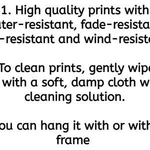 May include: Instructions for caring for prints. The prints are water-resistant, fade-resistant, tear-resistant, and wind-resistant. To clean, gently wipe with a soft, damp cloth. You can hang the print with or without a frame.