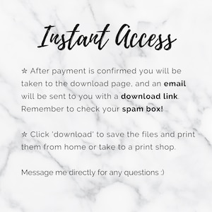 May include: Text on a white marble background that reads "Instant Access."  The text below explains that after payment is confirmed, the buyer will be taken to a download page and an email will be sent with a download link. The text also reminds buyers to check their spam box. The text continues by saying to click 'download' to save the files and print them from home or take them to a print shop. The text concludes by saying to message the seller directly for any questions.