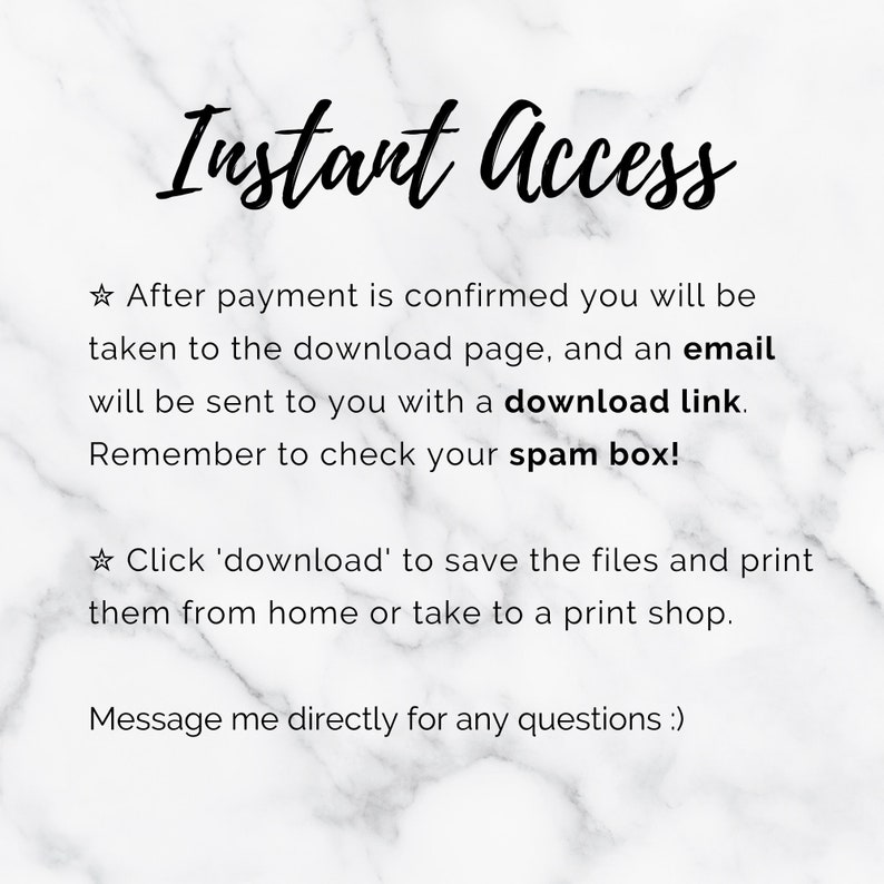 May include: Text on a white marble background that reads "Instant Access."  The text below explains that after payment is confirmed, the buyer will be taken to a download page and an email will be sent with a download link. The text also reminds buyers to check their spam box. The text continues by saying to click 'download' to save the files and print them from home or take them to a print shop. The text concludes by saying to message the seller directly for any questions.