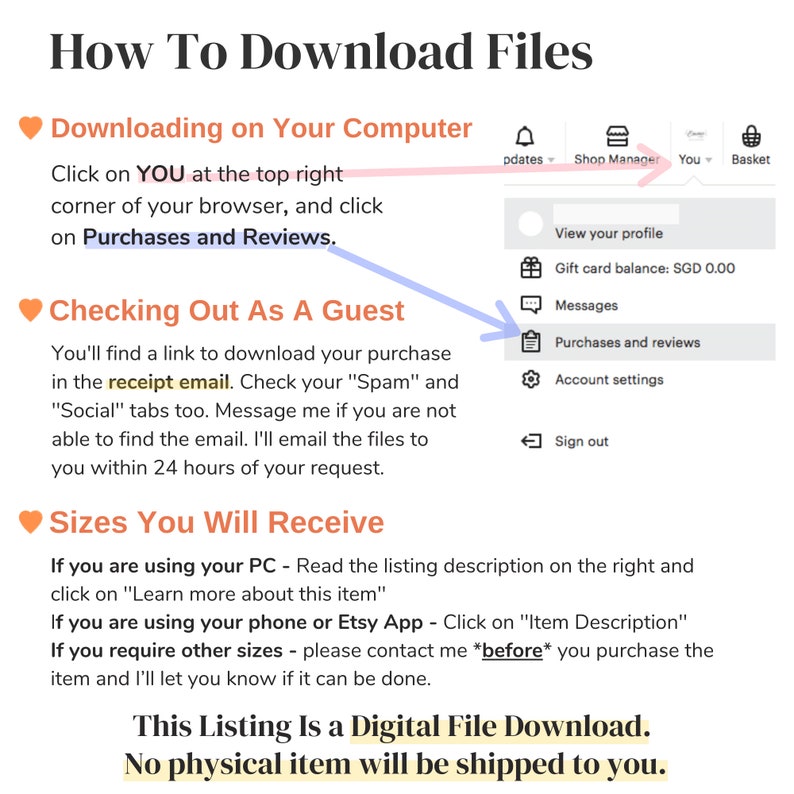 May include: A pink heart icon with the text "Downloading on Your Computer" followed by instructions on how to download a digital file purchase from Etsy. The instructions include clicking on "You" at the top right corner of the browser and clicking on "Purchases and Reviews". The instructions also include checking your "Spam" and "Social" tabs for the receipt email. The text "Checking Out As A Guest" is highlighted in blue with a blue arrow pointing to the "Purchases and Reviews" option in the Etsy account menu. The text "Sizes You Will Receive" is followed by instructions on how to find the listing description on a computer or mobile device. The text "This Listing Is a Digital File Download. No physical item will be shipped to you." is displayed in bold.