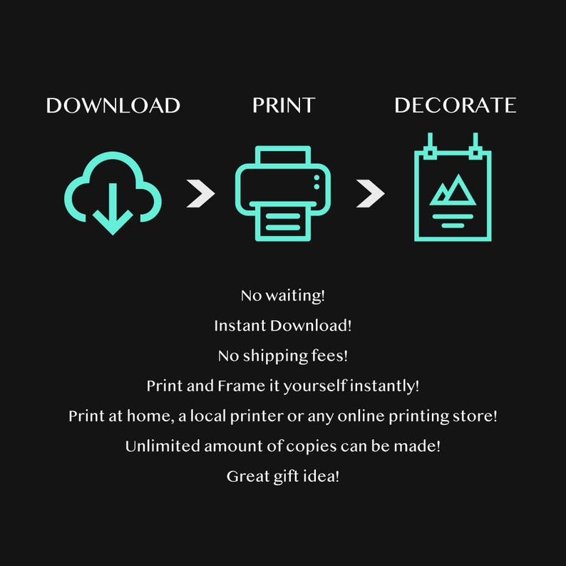 May include: A graphic showing the steps to download, print, and decorate a digital printable. The graphic shows a cloud with a download arrow, a printer, and a framed picture with a mountain design. The text says "No waiting! Instant Download! No shipping fees! Print and Frame it yourself instantly! Print at home, a local printer or any online printing store! Unlimited amount of copies can be made! Great gift idea!"