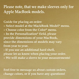 May include: A gold-toned informational graphic with white text stating: Please note, that we make sleeves only for Apple MacBook models. Guide for placing an order: Select model at the MackBook Model* menu. Choose color from the Color* menu. In the Personalization* field, please provide dimensions of your MacBook, since the dimensions of models may vary from year to year. If you use an additional hard shell, please let us know when placing your order. We will make a sleeve to your measurements! Feel free to message us about custom orders, change colors, or if you have any questions!