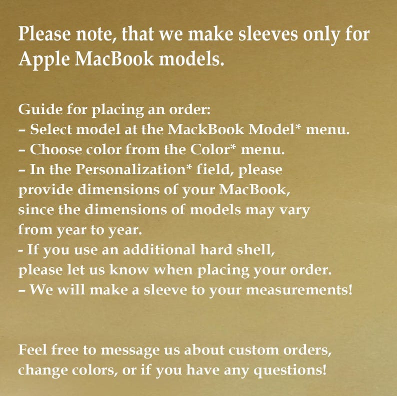 May include: A gold-toned informational graphic with white text stating: Please note, that we make sleeves only for Apple MacBook models. Guide for placing an order: Select model at the MackBook Model* menu. Choose color from the Color* menu. In the Personalization* field, please provide dimensions of your MacBook, since the dimensions of models may vary from year to year. If you use an additional hard shell, please let us know when placing your order. We will make a sleeve to your measurements! Feel free to message us about custom orders, change colors, or if you have any questions!