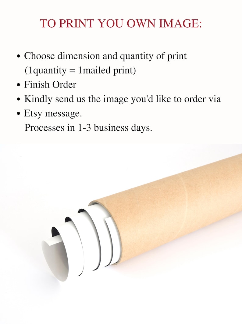May include: A brown cardboard tube with white paper rolled inside. The text on the paper reads "TO PRINT YOU OWN IMAGE:"  &bull; Choose dimension and quantity of print (1quantity = 1mailed print) &bull; Finish Order &bull; Kindly send us the image you'd like to order via &bull; Etsy message. Processes in 1-3 business days.