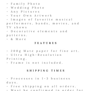 May include: Text on a white background that reads "You Can Print" followed by a list of items that can be printed, including family photos, wedding photos, any pictures, your own artwork, images of favorite musical performers, bands, movies, and TV shows, decorative elements and patterns, and more. The text then reads "Features" followed by a list of features, including 200g matte paper for fine art, ultra high-resolution printing, and that a frame is not included. The text then reads "Shipping Times" followed by a list of shipping times, including that orders are processed in 1-3 business days, free shipping on all orders, and that orders must be confirmed in order for the poster to be sent out.